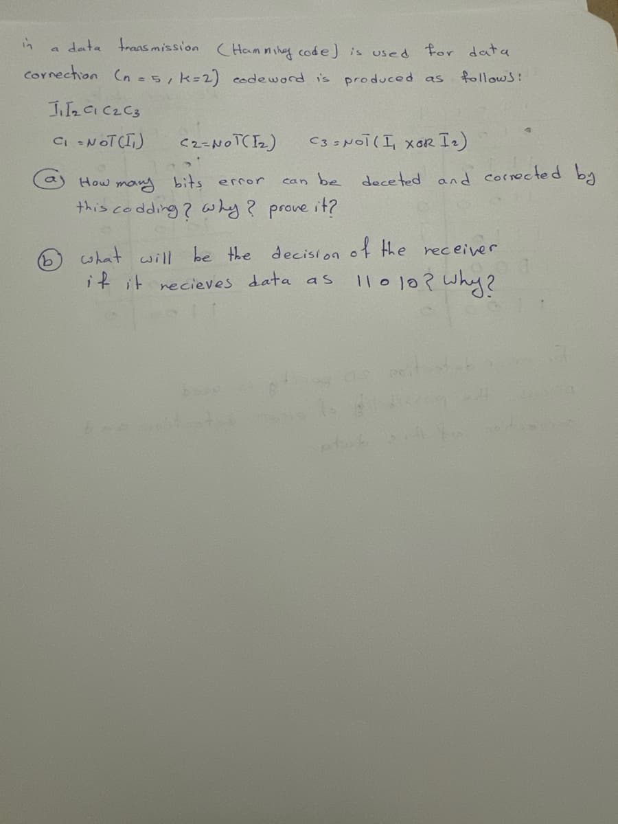 in
a data transmission (Hamming code) is used for data
correction (n =5, k =2) code word is produced as
follows:
J₂C1 C₂ C3
C₁ = NOT(I)
b
C3 = NOT (I xOR I ₂)
(2=NOT(1₂)
How many bits error
can be
this codding? why ? prove it?
deceted and corrected by
what will be the decision of the receiver
if it recieves data as 11010? why?