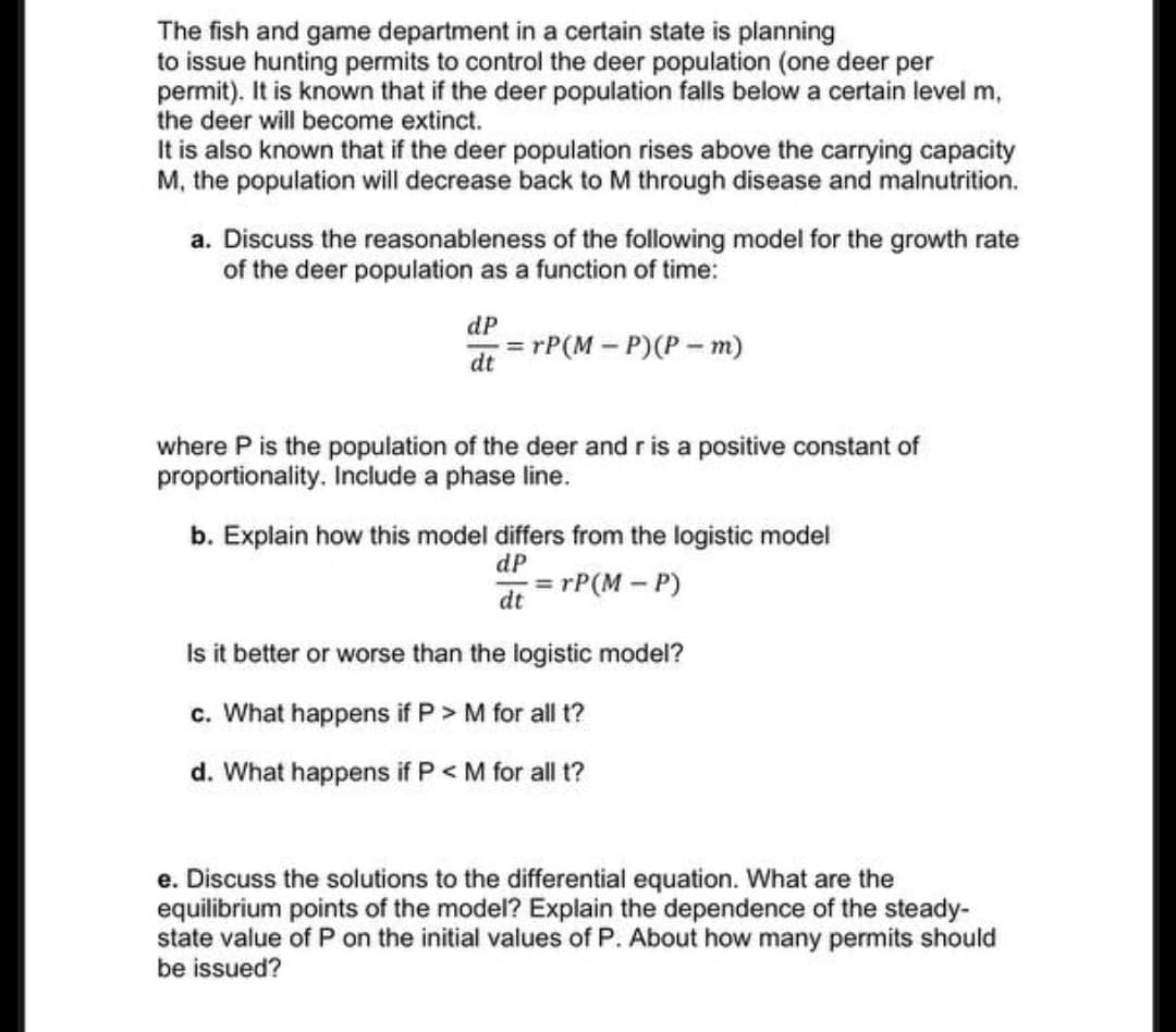 The fish and game department in a certain state is planning
to issue hunting permits to control the deer population (one deer per
permit). It is known that if the deer population falls below a certain level m,
the deer will become extinct.
It is also known that if the deer population rises above the carrying capacity
M, the population will decrease back to M through disease and malnutrition.
a. Discuss the reasonableness of the following model for the growth rate
of the deer population as a function of time:
dP
=
=rP(M-P)(Pm)
dt
where P is the population of the deer and r is a positive constant of
proportionality. Include a phase line.
b. Explain how this model differs from the logistic model
dP
=rP(M-P)
dt
Is it better or worse than the logistic model?
c. What happens if P > M for all t?
d. What happens if P < M for all t?
e. Discuss the solutions to the differential equation. What are the
equilibrium points of the model? Explain the dependence of the steady-
state value of P on the initial values of P. About how many permits should
be issued?