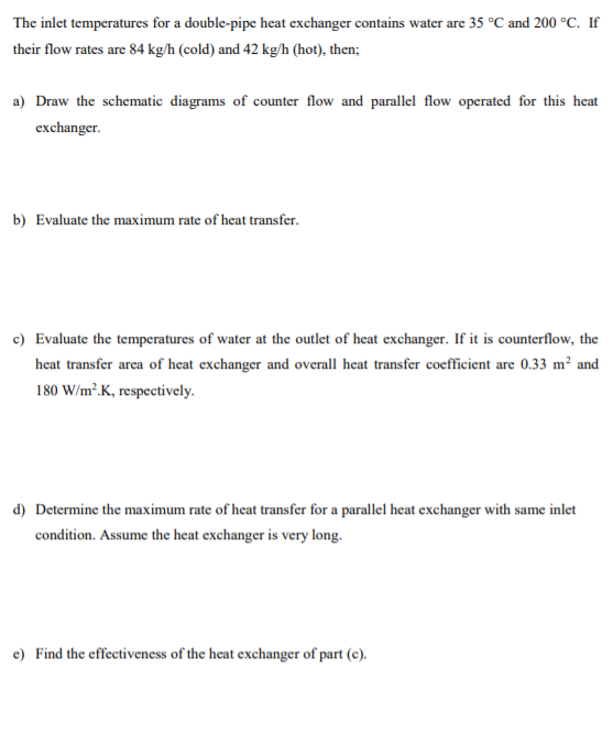 The inlet temperatures for a double-pipe heat exchanger contains water are 35 °C and 200 °C. If
their flow rates are 84 kg/h (cold) and 42 kg/h (hot), then;
a) Draw the schematic diagrams of counter flow and parallel flow operated for this heat
exchanger.
b) Evaluate the maximum rate of heat transfer.
c) Evaluate the temperatures of water at the outlet of heat exchanger. If it is counterflow, the
heat transfer area of heat exchanger and overall heat transfer coefficient are 0.33 m² and
180 W/m².K, respectively.
d) Determine the maximum rate of heat transfer for a parallel heat exchanger with same inlet
condition. Assume the heat exchanger is very long.
e) Find the effectiveness of the heat exchanger of part (c).
