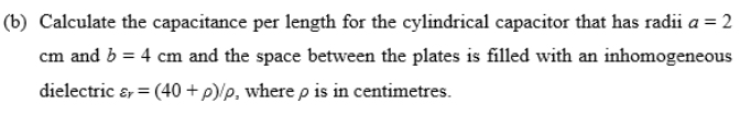 (b) Calculate the capacitance per length for the cylindrical capacitor that has radii a = 2
cm and b = 4 cm and the space between the plates is filled with an inhomogeneou
cous
dielectric &, = (40 +p/p, where p is in centimetres.
