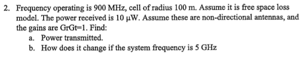 2. Frequency operating is 900 MHz, cell of radius 100 m. Assume it is free space loss
model. The power received is 10 µW. Assume these are non-directional antennas, and
the gains are GRGT=1. Find:
a. Power transmitted.
b. How does it change if the system frequency is 5 GHz
