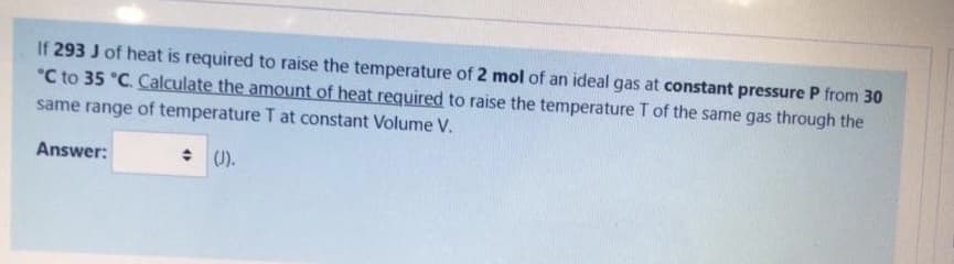 If 293 J of heat is required to raise the temperature of 2 mol of an ideal gas at constant pressure P from 30
°C to 35 °C. Calculate the amount of heat required to raise the temperature T of the same gas through the
same range of temperature T at constant Volume V.
Answer:
: (0).
