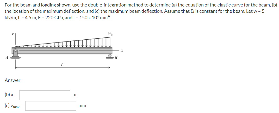 For the beam and loading shown, use the double-integration method to determine (a) the equation of the elastic curve for the beam, (b)
the location of the maximum deflection, and (c) the maximum beam deflection. Assume that El is constant for the beam. Let w = 5
kN/m, L = 4.5 m, E = 220 GPa, and I = 150 x 106 mm“.
Wo
B
Answer:
(b) x =
m
(c) Vmax =
mm
