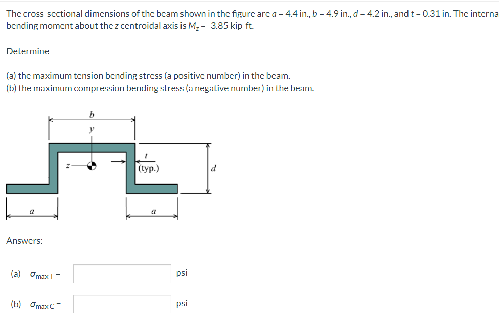 The cross-sectional dimensions of the beam shown in the figure are a = 4.4 in., b = 4.9 in., d = 4.2 in., and t = 0.31 in. The interna
bending moment about the z centroidal axis is M, = -3.85 kip-ft.
Determine
(a) the maximum tension bending stress (a positive number) in the beam.
(b) the maximum compression bending stress (a negative number) in the beam.
b
y
(ур.)
d
Answers:
(a) OmaxT=
psi
(b) Omax C=
psi
