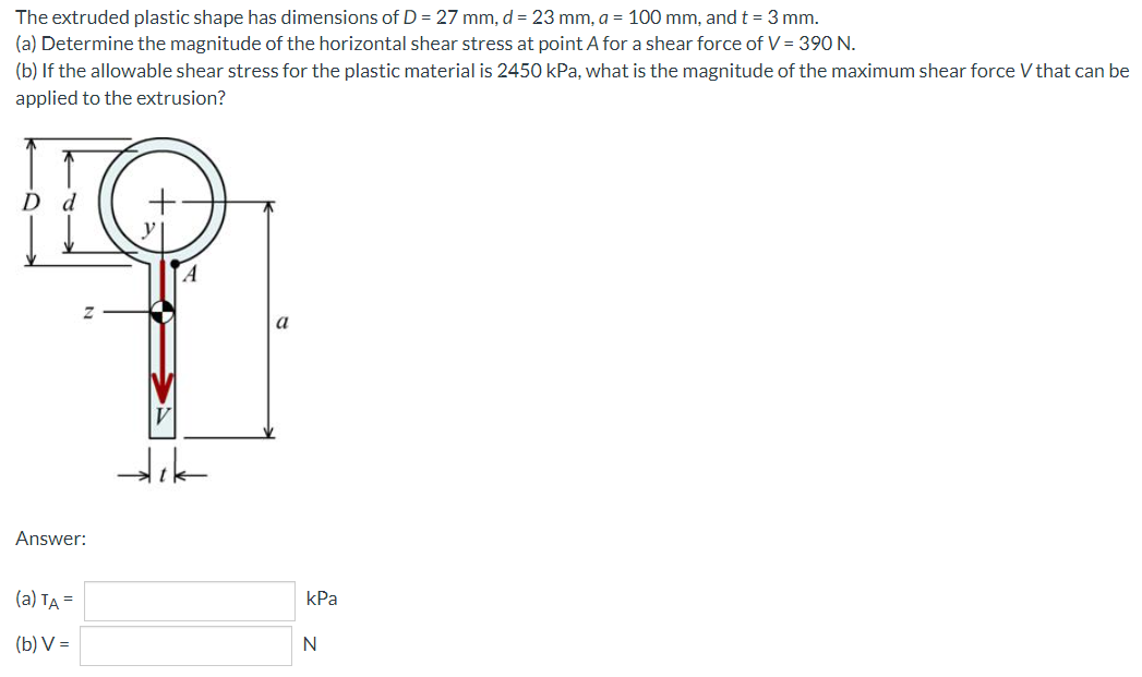 The extruded plastic shape has dimensions of D = 27 mm, d = 23 mm, a = 100 mm, andt = 3 mm.
(a) Determine the magnitude of the horizontal shear stress at point A for a shear force of V = 390 N.
(b) If the allowable shear stress for the plastic material is 2450 kPa, what is the magnitude of the maximum shear force V that can be
applied to the extrusion?
d
a
Answer:
(a) TA =
kPa
(b) V =
