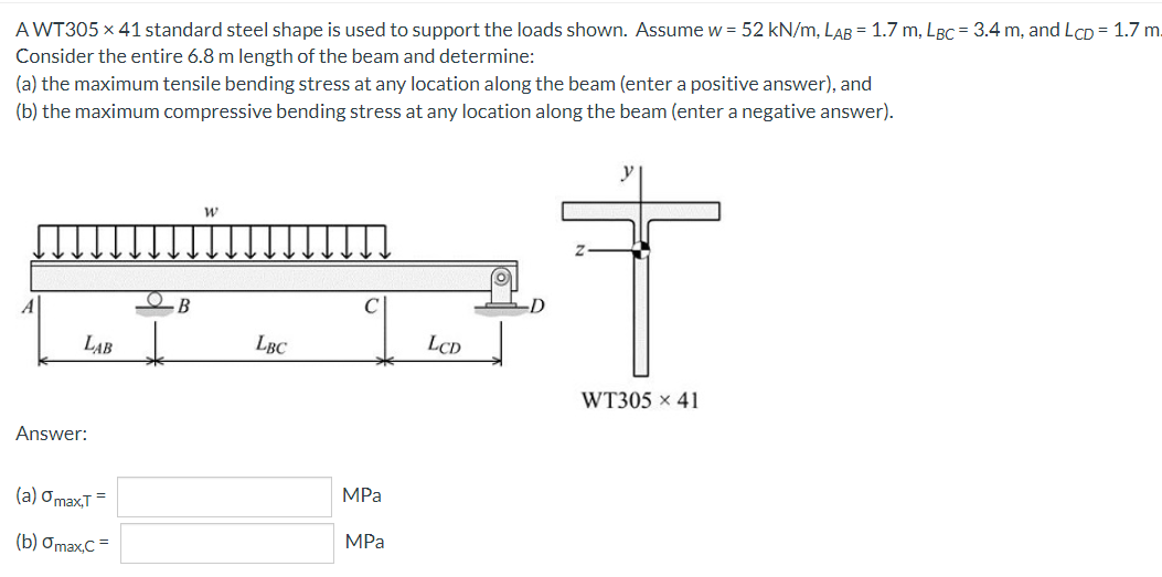 A WT305 x 41 standard steel shape is used to support the loads shown. Assume w = 52 kN/m, LAB = 1.7 m, LBC = 3.4 m, and LCD = 1.7 m.
Consider the entire 6.8 m length of the beam and determine:
(a) the maximum tensile bending stress at any location along the beam (enter a positive answer), and
(b) the maximum compressive bending stress at any location along the beam (enter a negative answer).
A
В
LAB
LBC
LCD
WT305 x 41
Answer:
(a) OmaxT =
MPa
(b) Ơmax,C =
MPa
