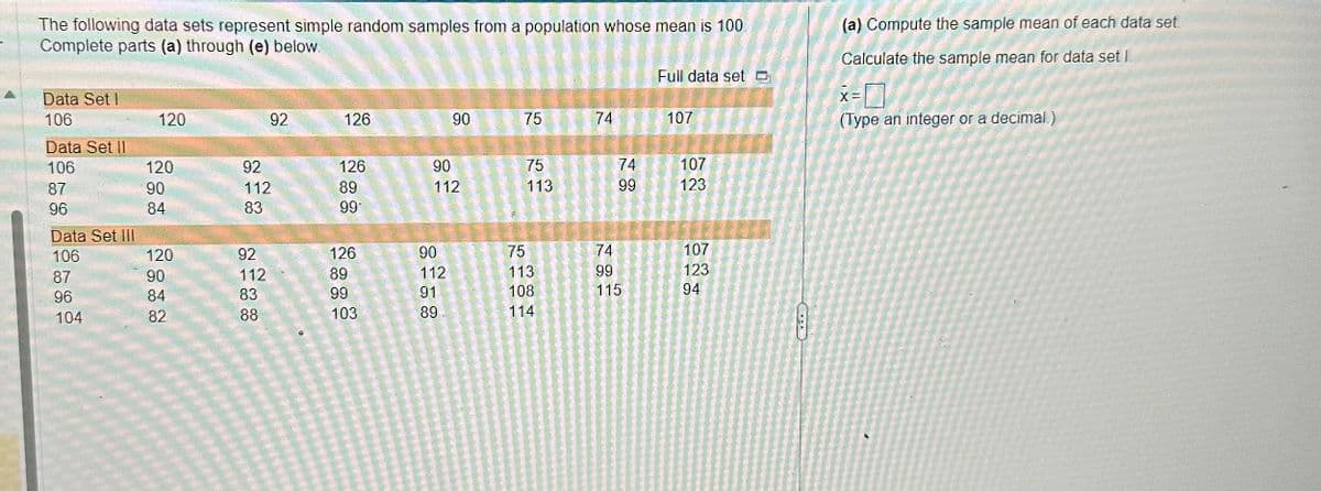 The following data sets represent simple random samples from a population whose mean is 100
Complete parts (a) through (e) below.
Data Set I
106
Data Set II
106
87
96
Data Set III
106
87
96
104
120
120
90
84
120
90
84
82
92
92
112
83
92
112
83
88
126
126
89
99
126
89
99
103
90
90
112
90
112
91
89
75
75
113
75
113
108
114
74
74
99
74
99
115
Full data set
107
107
123
107
123
94
ت
(a) Compute the sample mean of each data set.
Calculate the sample mean for data set I
X =
(Type an integer or a decimal.)