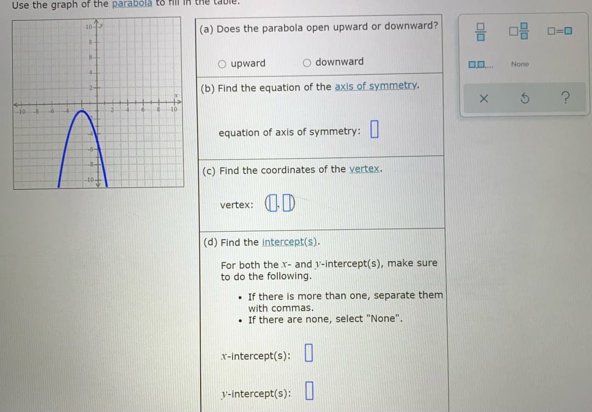 Use the graph of the parabola to flll
믐
10
(a) Does the parabola open upward or downward?
8-
6-
O upward
O downward
None
4-
(b) Find the equation of the axis of symmetry.
2-
-10
-10
equation of axis of symmetry: ||
(c) Find the coordinates of the vertex.
OD
vertex:
(d) Find the intercept(s).
For both the x- and v-intercept(s), make sure
to do the following.
• If there is more than one, separate them
with commas.
• If there are none, select "None".
x-intercept(s):
y-intercept(s): ||
