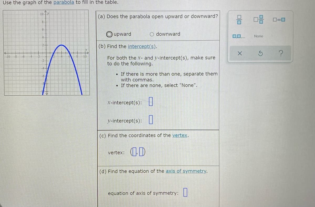 Use the graph of the parabola to fill in the table.
10
(a) Does the parabola open upward or downward?
O=0
8-
6-
upward
O downward
None
4.
2-
(b) Find the intercept(s).
-10
10
For both the x- and y-intercept(s), make sure
to do the following.
• If there is more than one, separate them
with commas.
• If there are none, select "None".
x-intercept(s): I
y-intercept(s):||
(c) Find the coordinates of the vertex.
vertex: D
(d) Find the equation of the axis of symmetry.
equation of axis of symmetry:|
