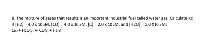 B. The mixture of gases that results is an important industrial fuel called water gas. Calculate Kc
if [H2] = 4.0 x 10-2M, [CO] =4.0 x 10-2 M, [C] = 2.0 x 10-2M, and [H20] = 1.0 X10-2 M.
C(s) + H2O(g) ← CO(g) + H2(g)