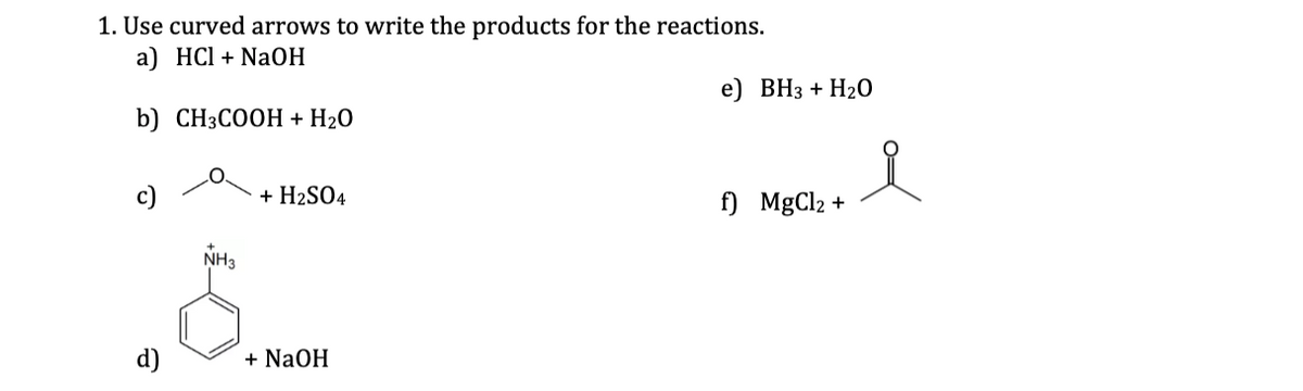 1. Use curved arrows to write the products for the reactions.
а) HCI + NaОН
e) ВНз + H20
b) CH3COOH + H20
+ H2SO4
f) MgCl2 +
NH3
+ NaOH
