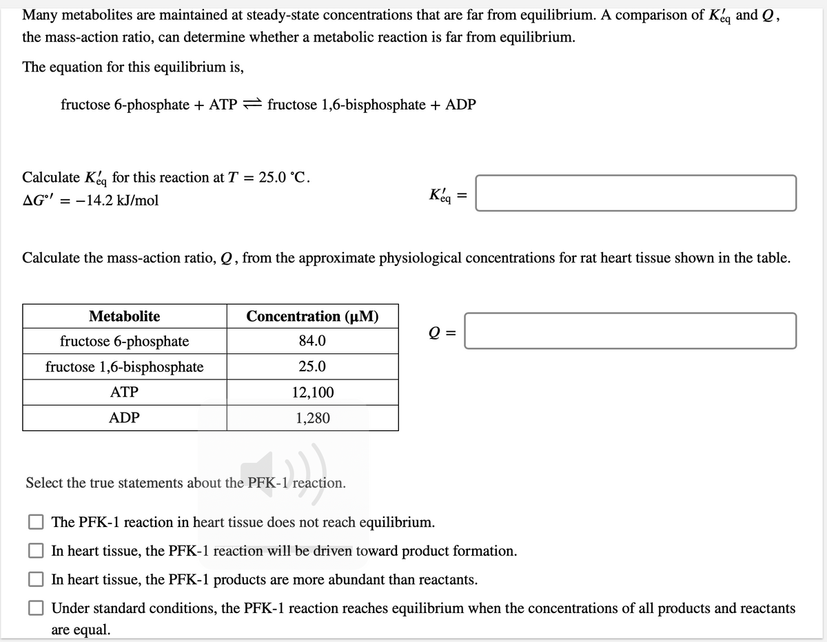 Many metabolites are maintained at steady-state concentrations that are far from equilibrium. A comparison of Kg and Q,
the mass-action ratio, can determine whether a metabolic reaction is far from equilibrium.
The equation for this equilibrium is,
fructose 6-phosphate + ATP = fructose 1,6-bisphosphate + ADP
Calculate Kea for this reaction at T = 25.0 °C.
AG'
-14.2 kJ/mol
Keg =
Calculate the mass-action ratio, Q , from the approximate physiological concentrations for rat heart tissue shown in the table.
Metabolite
Concentration (µM)
fructose 6-phosphate
84.0
fructose 1,6-bisphosphate
25.0
ATP
12,100
ADP
1,280
Select the true statements about the PFK-1 reaction.
The PFK-1 reaction in heart tissue does not reach equilibrium.
In heart tissue, the PFK-1 reaction will be driven toward product formation.
In heart tissue, the PFK-1 products are more abundant than reactants.
Under standard conditions, the PFK-1 reaction reaches equilibrium when the concentrations of all products and reactants
are equal.
II
