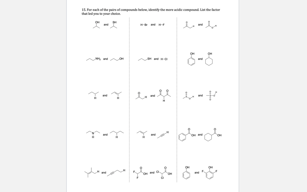 15. For each of the pairs of compounds below, identify the more acidic compound. List the factor
that led you to your choice.
Он
SH
and
Н-Br
and
H-F
and
OH
ОН
NH2 and
SH and H-CI
and
HO
and
H.
and
and
H
N'
and
and
H.
OH and
ОН
OH
OH
and
Он аnd
ОН
and
F.
.F
F
CI
