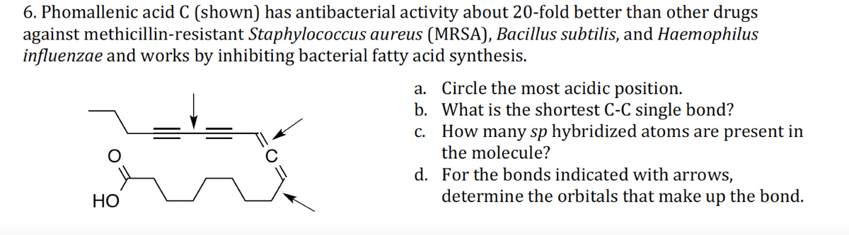 6. Phomallenic acid C (shown) has antibacterial activity about 20-fold better than other drugs
against methicillin-resistant Staphylococcus aureus (MRSA), Bacillus subtilis, and Haemophilus
influenzae and works by inhibiting bacterial fatty acid synthesis.
a. Circle the most acidic position.
b. What is the shortest C-C single bond?
c. How many sp hybridized atoms are present in
the molecule?
d. For the bonds indicated with arrows,
НО
determine the orbitals that make up the bond.
