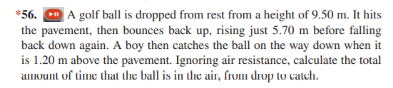 *56. D A golf ball is dropped from rest from a height of 9.50 m. It hits
the pavement, then bounces back up, rising just 5.70 m before falling
back down again. A boy then catches the ball on the way down when it
is 1.20 m above the pavement. Ignoring air resistance, calculate the total
amount of time that the ball is in the air, from drop to catch.
