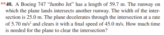 **40. A Boeing 747 “Jumbo Jet" has a length of 59.7 m. The runway on
which the plane lands intersects another runway. The width of the inter-
section is 25.0 m. The plane decelerates through the intersection at a rate
of 5.70 m/s² and clears it with a final speed of 45.0 m/s. How much time
is needed for the plane to clear the intersection?
