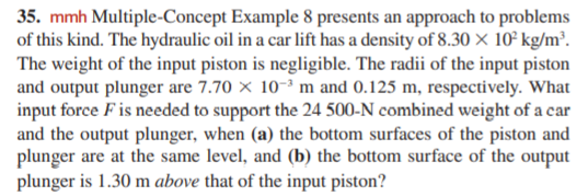 35. mmh Multiple-Concept Example 8 presents an approach to problems
of this kind. The hydraulic oil in a car lift has a density of 8.30 × 10° kg/m².
The weight of the input piston is negligible. The radii of the input piston
and output plunger are 7.70 × 10-3 m and 0.125 m, respectively. What
input force F is needed to support the 24 500-N combined weight of a car
and the output plunger, when (a) the bottom surfaces of the piston and
plunger are at the same level, and (b) the bottom surface of the output
plunger is 1.30 m above that of the input piston?
