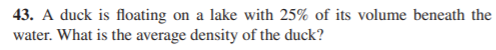 43. A duck is floating on a lake with 25% of its volume beneath the
water. What is the average density of the duck?
