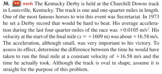 30. D mmh The Kentucky Derby is held at the Churchill Downs track
in Louisville, Kentucky. The track is one and one-quarter miles in length.
One of the most famous horses to win this event was Secretariat. In 1973
he set a Derby record that would be hard to beat. His average accelera-
tion during the last four quarter-miles of the race was +0.0105 m/s². His
velocity at the start of the final mile (x = +1609 m) was about +16.58 m/s.
The acceleration, although small, was very important to his victory. To
assess its effect, determine the difference between the time he would have
taken to run the final mile at a constant velocity of +16.58 m/s and the
time he actually took. Although the track is oval in shape, assume it is
straight for the purpose of this problem.
