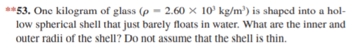 **53. One kilogram of glass (p = 2.60 × 10° kg/m³) is shaped into a hol-
low spherical shell that just barely floats in water. What are the inner and
outer radii of the shell? Do not assume that the shell is thin.
