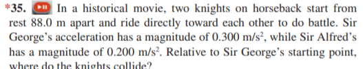 *35. D In a historical movie, two knights on horseback start from
rest 88.0 m apart and ride directly toward each other to do battle. Sir
George's acceleration has a magnitude of 0.300 m/s², while Sir Alfred's
has a magnitude of 0.200 m/s². Relative to Sir George's starting point,
where do the knights collide?
