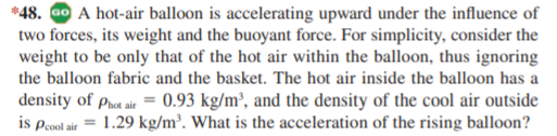 *48. Go A hot-air balloon is accelerating upward under the influence of
two forces, its weight and the buoyant force. For simplicity, consider the
weight to be only that of the hot air within the balloon, thus ignoring
the balloon fabric and the basket. The hot air inside the balloon has a
density of phot air = 0.93 kg/m², and the density of the cool air outside
is peool air = 1.29 kg/m³. What is the acceleration of the rising balloon?
