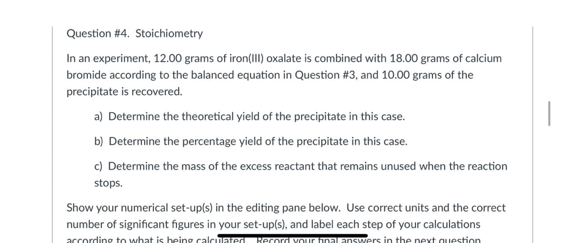 Question #4. Stoichiometry
In an experiment, 12.00 grams of iron(III) oxalate is combined with 18.00 grams of calcium
bromide according to the balanced equation in Question #3, and 10.00 grams of the
precipitate is recovered.
a) Determine the theoretical yield of the precipitate in this case.
b) Determine the percentage yield of the precipitate in this case.
c) Determine the mass of the excess reactant that remains unused when the reaction
stops.
Show your numerical set-up(s) in the editing pane below. Use correct units and the correct
number of significant figures in your set-up(s), and label each step of your calculations
accordinợ to what is being calculated Record vour final answers in the next auestion
