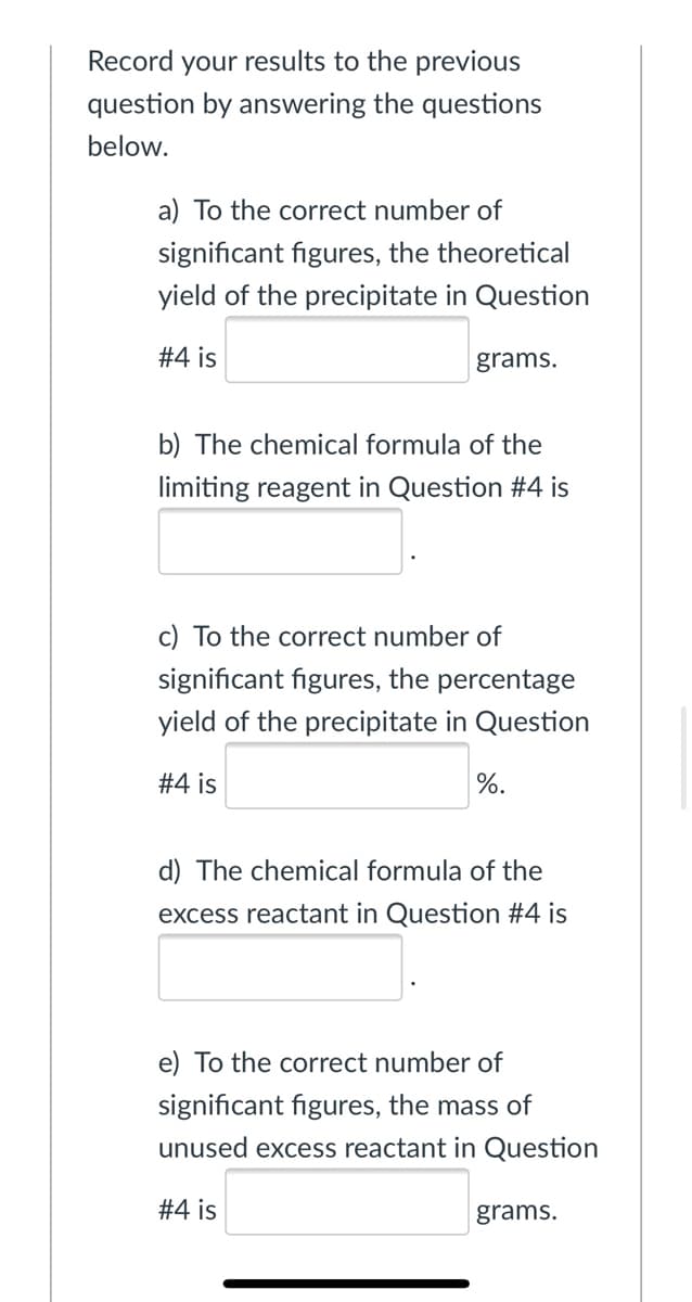 Record your results to the previous
question by answering the questions
below.
a) To the correct number of
significant figures, the theoretical
yield of the precipitate in Question
#4 is
grams.
b) The chemical formula of the
limiting reagent in Question #4 is
c) To the correct number of
significant figures, the percentage
yield of the precipitate in Question
#4 is
%.
d) The chemical formula of the
excess reactant in Question #4 is
e) To the correct number of
significant figures, the mass of
unused excess reactant in Question
#4 is
grams.
