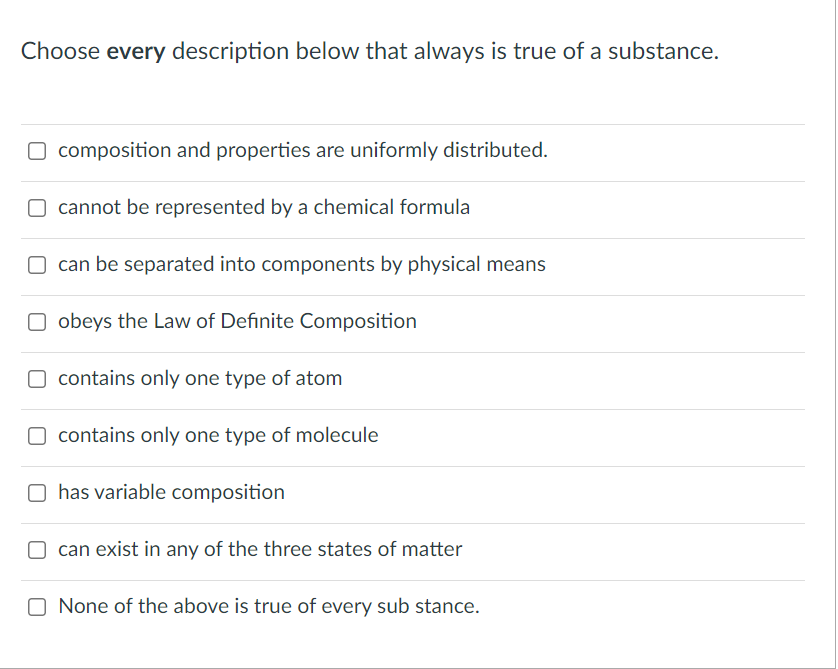 Choose every description below that always is true of a substance.
O composition and properties are uniformly distributed.
O cannot be represented by a chemical formula
O can be separated into components by physical means
O obeys the Law of Definite Composition
O contains only one type of atom
O contains only one type of molecule
O has variable composition
can exist in any of the three states of matter
None of the above is true of every sub stance.
