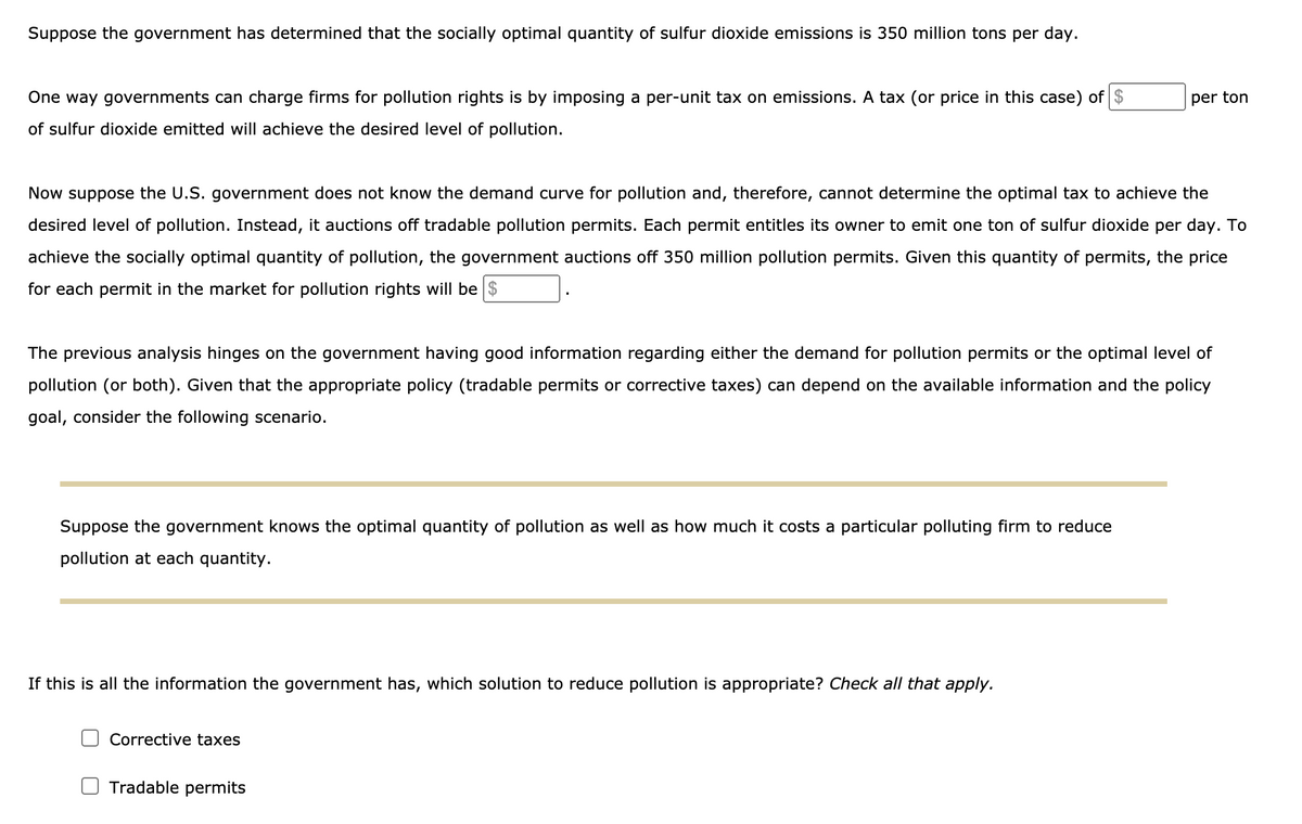 Suppose the government has determined that the socially optimal quantity of sulfur dioxide emissions is 350 million tons per day.
One way governments can charge firms for pollution rights is by imposing a per-unit tax on emissions. A tax (or price in this case) of $
per ton
of sulfur dioxide emitted will achieve the desired level of pollution.
Now suppose the U.S. government does not know the demand curve for pollution and, therefore, cannot determine the optimal tax to achieve the
desired level of pollution. Instead, it auctions off tradable pollution permits. Each permit entitles its owner to emit one ton of sulfur dioxide per day. To
achieve the socially optimal quantity of pollution, the government auctions off 350 million pollution permits. Given this quantity of permits, the price
for each permit in the market for pollution rights will be $
The previous analysis hinges on the government having good information regarding either the demand for pollution permits or the optimal level of
pollution (or both). Given that the appropriate policy (tradable permits or corrective taxes) can depend on the available information and the policy
goal, consider the following scenario.
Suppose the government knows the optimal quantity of pollution as well as how much it costs a particular polluting firm to reduce
pollution at each quantity.
If this is all the information the government has, which solution to reduce pollution is appropriate? Check all that apply.
Corrective taxes
Tradable permits
