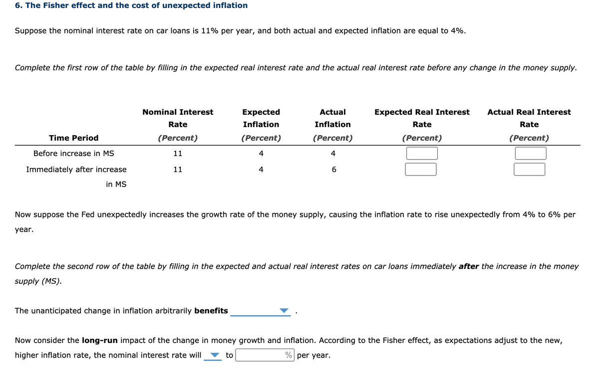 6. The Fisher effect and the cost of unexpected inflation
Suppose the nominal interest rate on car loans is 11% per year, and both actual and expected inflation are equal to 4%.
Complete the first row of the table by filling in the expected real interest rate and the actual real interest rate before any change in the money supply.
Nominal Interest
Expected
Actual
Expected Real Interest
Actual Real Interest
Rate
Inflation
Inflation
Rate
Rate
Time Period
(Percent)
(Percent)
(Percent)
(Percent)
(Percent)
Before increase in MS
11
4
4
Immediately after increase
11
4
6
in MS
Now suppose the Fed unexpectedly increases the growth rate of the money supply, causing the inflation rate to rise unexpectedly from 4% to 6% per
year.
Complete the second row of the table by filling in the expected and actual real interest rates on car loans immediately after the increase in the money
supply (MS).
The unanticipated change in inflation arbitrarily benefits
Now consider the long-run impact of the change in money growth and inflation. According to the Fisher effect, as expectations adjust to the new,
higher inflation rate, the nominal interest rate will
to
% per year.
