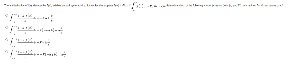 The antiderivative of f(x), denoted by F(x), exhibits an odd symmetry i.e., it satisfies the property F(-x) = -F(x). If
0sa<b, determine which of the following is true. [Assume both f(x) and F(x) are defined for all real values of x.]
*-ª 1+x•f(x)
a
dx = - K+ In-
b
-b
1+x.f(x)
a
dx = K(-a+b)+ In²
b
1+x.f(x)
dx =K+ In-
b
1+x•f(x)
dx= – K(-a+b) + In-
-b
