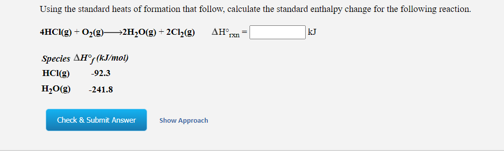 Using the standard heats of formation that follow, calculate the standard enthalpy change for the following reaction.
4HCI(g) + O2(g) 2H20(g) + 2C12(g)
ΔΗ
rxn
kJ
Species AH°; (kJ/mo1)
HCl(g)
-92.3
H2O(g)
-241.8
Check & Submit Answer
Show Approach
