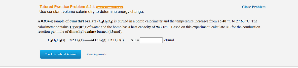 Tutored Practice Problem 5.4.4 COUNTS TOWARDS GRADE
Use constant-volume calorimetry to determine energy change.
Close Problem
A 0.934-g sample of dimethyl oxalate (CH,04) is burned in a bomb calorimeter and the temperature increases from 25.40 °C to 27.60 °C. The
calorimeter contains 1.15×103 g of water and the bomb has a heat capacity of 943 J/°C. Based on this experiment, calculate AE for the combustion
reaction per mole of dimethyl oxalate burned (kJ/mol).
C,H,O4(s) + 7/2 0%(g) 4 CO2(g) + 3 H20(1)
ΔΕ-
kJ/mol
Check & Submit Answer
Show Approach
