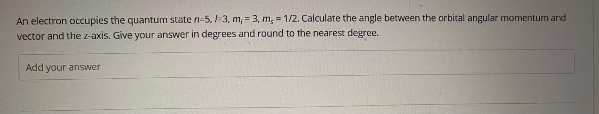 An electron occupies the quantum state n35, -3, m, = 3, m, = 1/2. Calculate the angle between the orbital angular momentum and
vector and the z-axis. Give your answer in degrees and round to the nearest degree.
Add your answer
