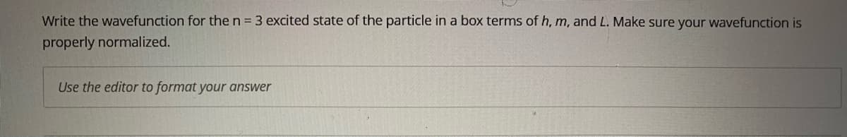 Write the wavefunction for the n = 3 excited state of the particle in a box terms of h, m, and L. Make sure your wavefunction is
properly normalized.
Use the editor to format your answer
