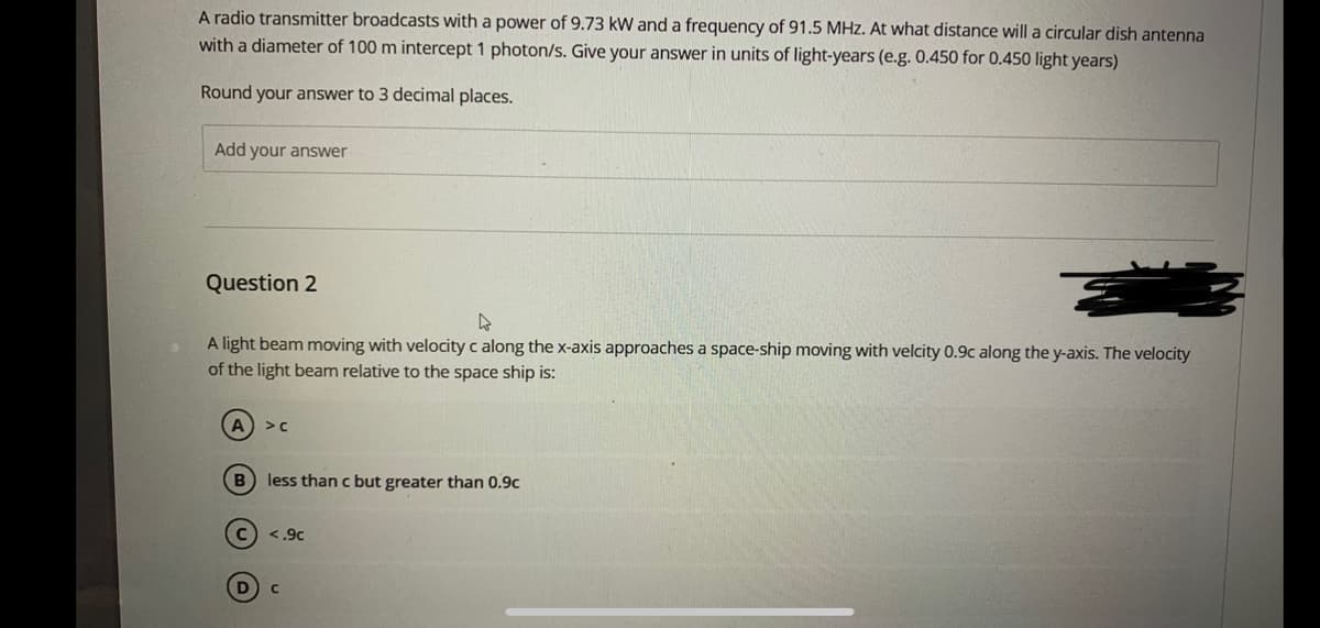 A radio transmitter broadcasts with a power of 9.73 kW and a frequency of 91.5 MHz. At what distance will a circular dish antenna
with a diameter of 100 m intercept 1 photon/s. Give your answer in units of light-years (e.g. 0.450 for 0.450 light years)
Round your answer to 3 decimal places.
Add your answer
Question 2
A light beam moving with velocity c along the x-axis approaches a space-ship moving with velcity 0.9c along the y-axis. The velocity
of the light beam relative to the space ship is:
A >c
B) less than c but greater than 0.9c
c) <.9c
