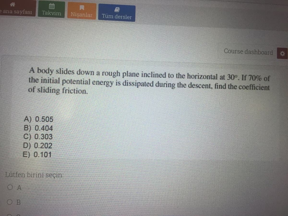 e ana sayfası
Takvim
Nişanlar
Tüm dersler
Course dashboard
A body slides down a rough plane inclined to the horizontal at 30°. If 70% of
the initial potential energy is dissipated during the descent, find the coefficient
of sliding friction.
A) 0.505
B) 0.404
C) 0.303
D) 0.202
E) 0.101
Lütfen birini seçin:
O A
O B
