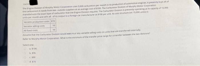 Quin
The Engine Division of Murphy Motor Corporation uses 5,000 carburetors per month in its production of automotive engines. It presently buys all of
the carburetors it needs from two outside suppliers at an average cost of $100. The Carburetor Division of Murphy Motor Corporation
manufactures the exact type of carburetor that the Engine Division requires. The Carburetor Division is presently operating at its capacity of 15,000
units per month and sells all of its output to a foreign car manufacturer at $106 per unit. Its cost structure (on 15,000 units)
Variable production costs $70
Variable selling costs
10
All fixed costs
10
Assume that the Carburetor Division would not incur any variable seling costs on units that are transferred internally.
Refer to Murphy Motor Corporation. What is the minimum of the transfer price range for a transfer between the two divisions?
Select one
a $106
b. 196
€$90
d. $70
