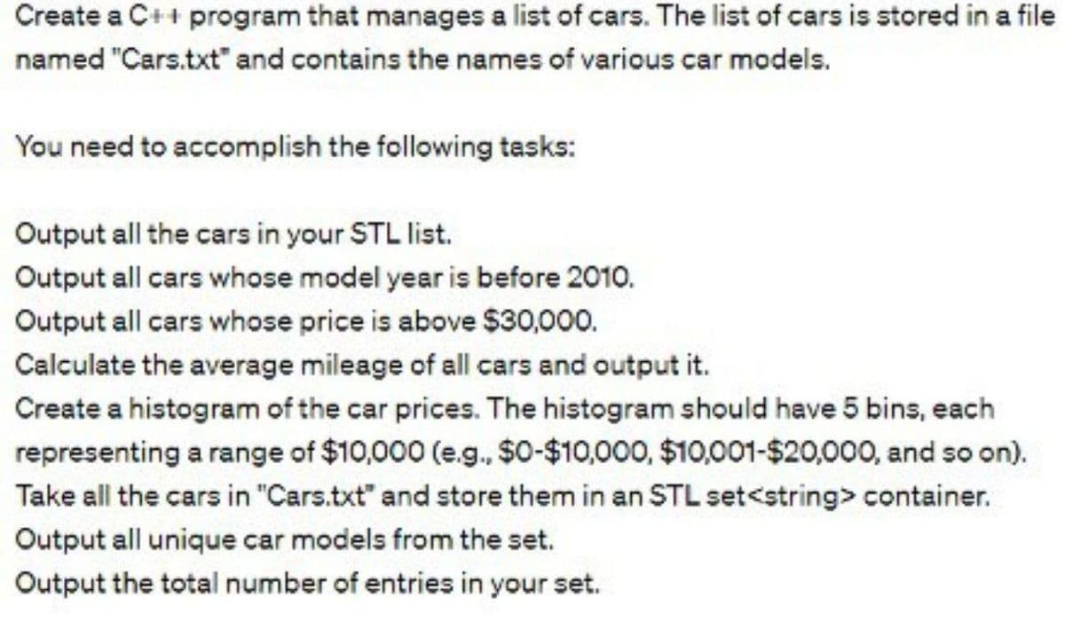 Create a C++ program that manages a list of cars. The list of cars is stored in a file
named "Cars.txt" and contains the names of various car models.
You need to accomplish the following tasks:
Output all the cars in your STL list.
Output all cars whose model year is before 2010.
Output all cars whose price is above $30,000.
Calculate the average mileage of all cars and output it.
Create a histogram of the car prices. The histogram should have 5 bins, each
representing a range of $10,000 (e.g., $0-$10,000, $10,001-$20,000, and so on).
Take all the cars in "Cars.txt" and store them in an STL set<string> container.
Output all unique car models from the set.
Output the total number of entries in your set.