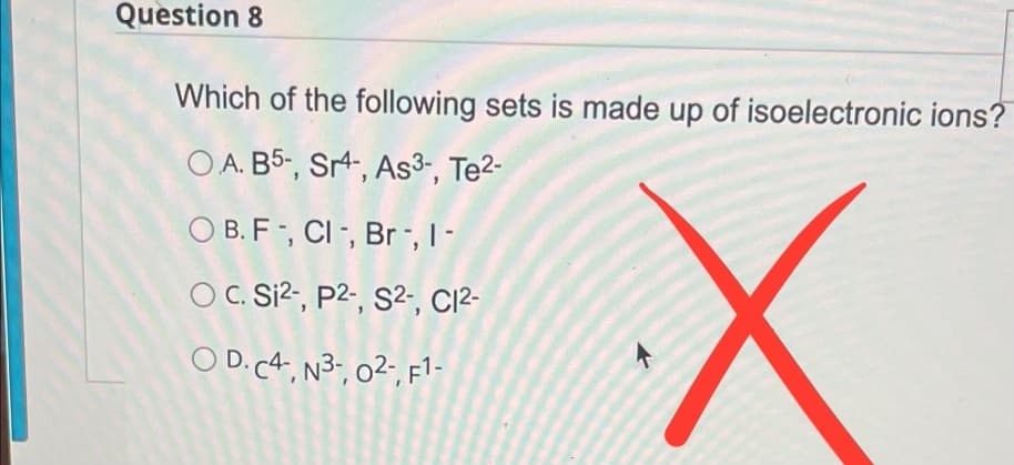 Question 8
Which of the following sets is made up of isoelectronic ions?
OA. B5-, Sr4-, As3-, Te²-
OB. F-, Cl-, Br-, 1-
OC. Si²-, p2-, S2-, C1²-
OD. C4, N³-, 0²-, F1-