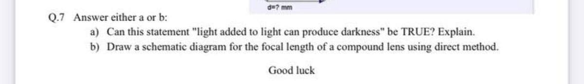 d=? mm
Q.7 Answer either a or b:
a) Can this statement "light added to light can produce darkness" be TRUE? Explain.
b) Draw a schematic diagram for the focal length of a compound lens using direct method.
Good luck
