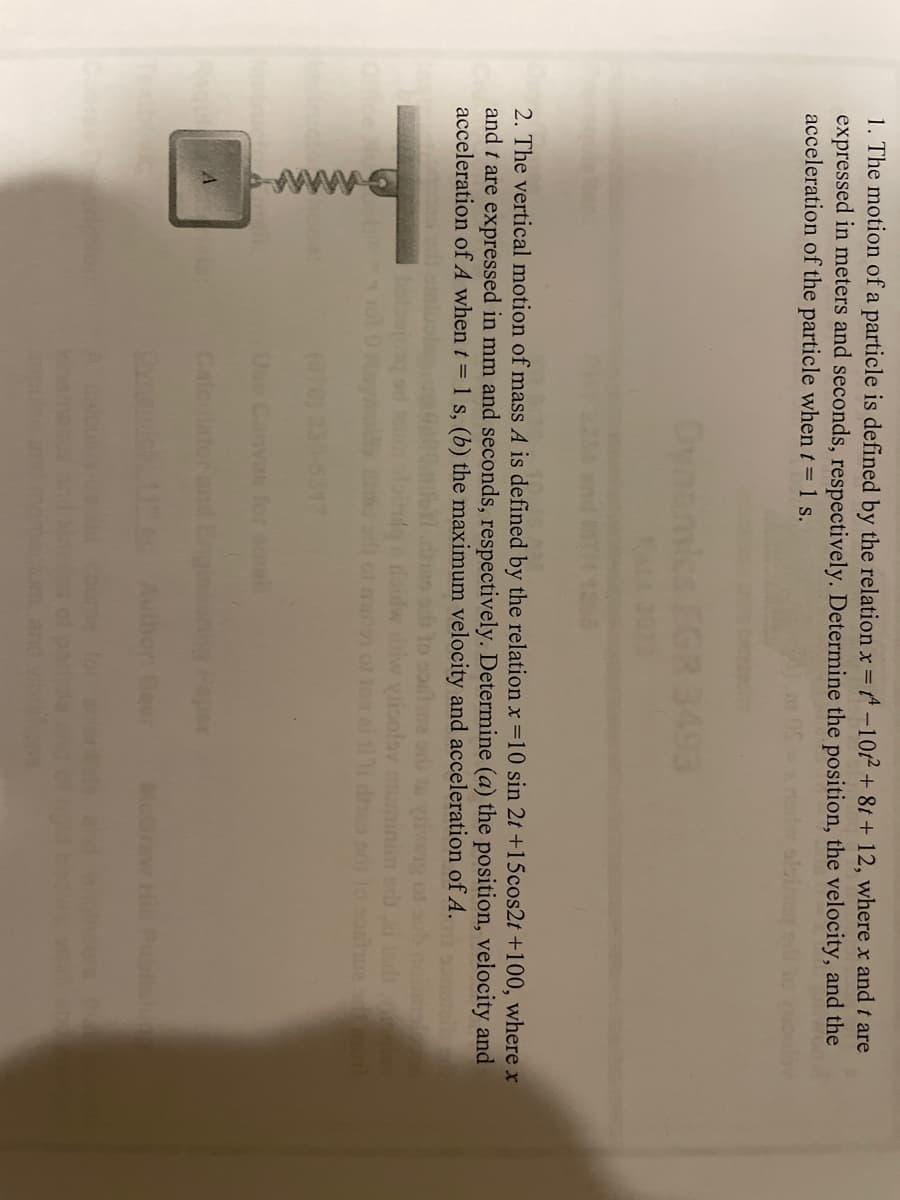 1. The motion of a particle is defined by the relation x = -10² + 8t + 12, where x and t are
expressed in meters and seconds, respectively. Determine the position, the velocity, and the
acceleration of the particle when t = 1 s.
2. The vertical motion of mass A is defined by the relation x = 10 sin 2t +15cos2t +100, where x
and t are expressed in mm and seconds, respectively. Determine (a) the position, velocity and
acceleration of A when t = 1 s, (b) the maximum velocity and acceleration of A.
A
mall
ale:
amall
boring Paper