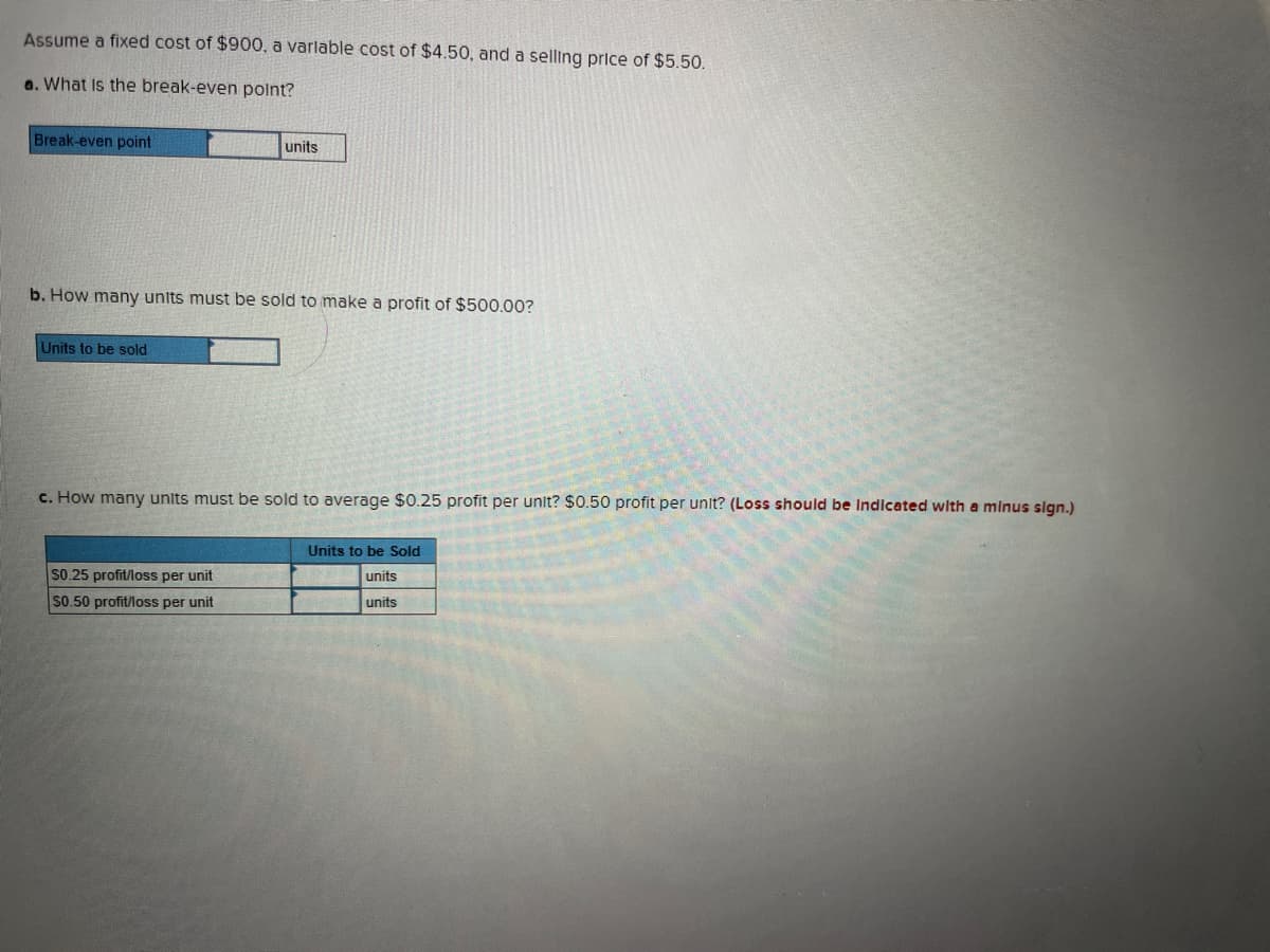 Assume a fixed cost of $900, a variable cost of $4.50, and a selling price of $5.50.
a. What is the break-even point?
Break-even point
b. How many units must be sold to make a profit of $500.00?
Units to be sold
units
c. How many units must be sold to average $0.25 profit per unit? $0.50 profit per unit? (Loss should be Indicated with a minus sign.)
SO.25 profit/loss per unit
$0.50 profit/loss per unit
Units to be Sold
units
units