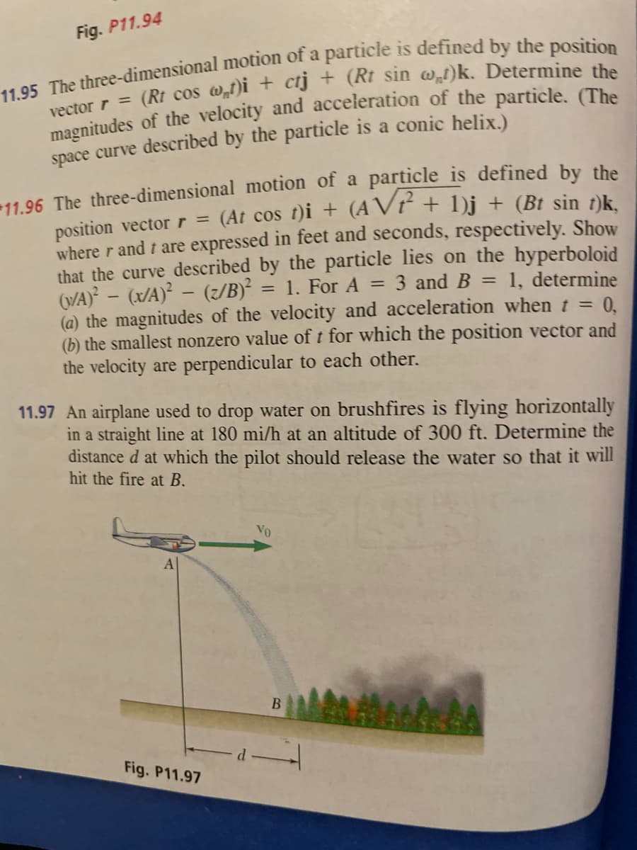 Fig. P11.94
11.95 The three-dimensional motion of a particle is defined by the position
vector r = (Rt cos w,t)i + ctj + (Rt sin w„t)k. Determine the
magnitudes of the velocity and acceleration of the particle. (The
space curve described by the particle is a conic helix.)
11.96 The three-dimensional motion of a particle is defined by the
position vector r = (At cos t)i + (AVP² + 1)j + (Bt sin t)k,
where r and I are expressed in feet and seconds, respectively. Show
that the curve described by the particle lies on the hyperboloid
1, determine
(N/A)²-(x/a)²-(z/B)²
= 1. For A
=
3 and B
=
0,
(a) the magnitudes of the velocity and acceleration when t =
(b) the smallest nonzero value of t for which the position vector and
the velocity are perpendicular to each other.
11.97 An airplane used to drop water on brushfires is flying horizontally
in a straight line at 180 mi/h at an altitude of 300 ft. Determine the
distance d at which the pilot should release the water so that it will
hit the fire at B.
Fig. P11.97
Vo
B