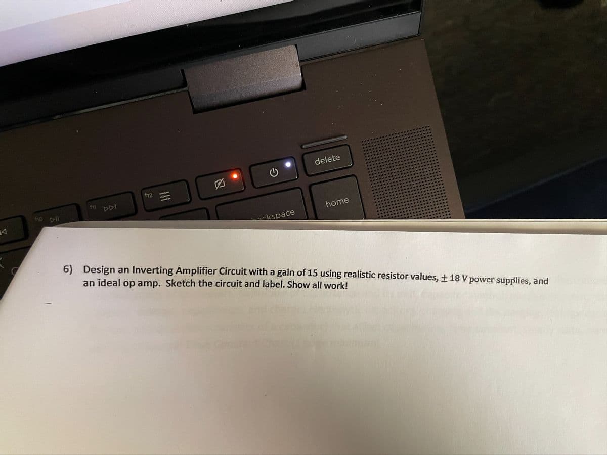 delete
f12
DDI
fo pil
home
ckspace
6) Design an Inverting Amplifier Circuit with a gain of 15 using realistic resistor values, + 18 V power supplies, and
an ideal op amp. Sketch the circuit and label. Show all work!
