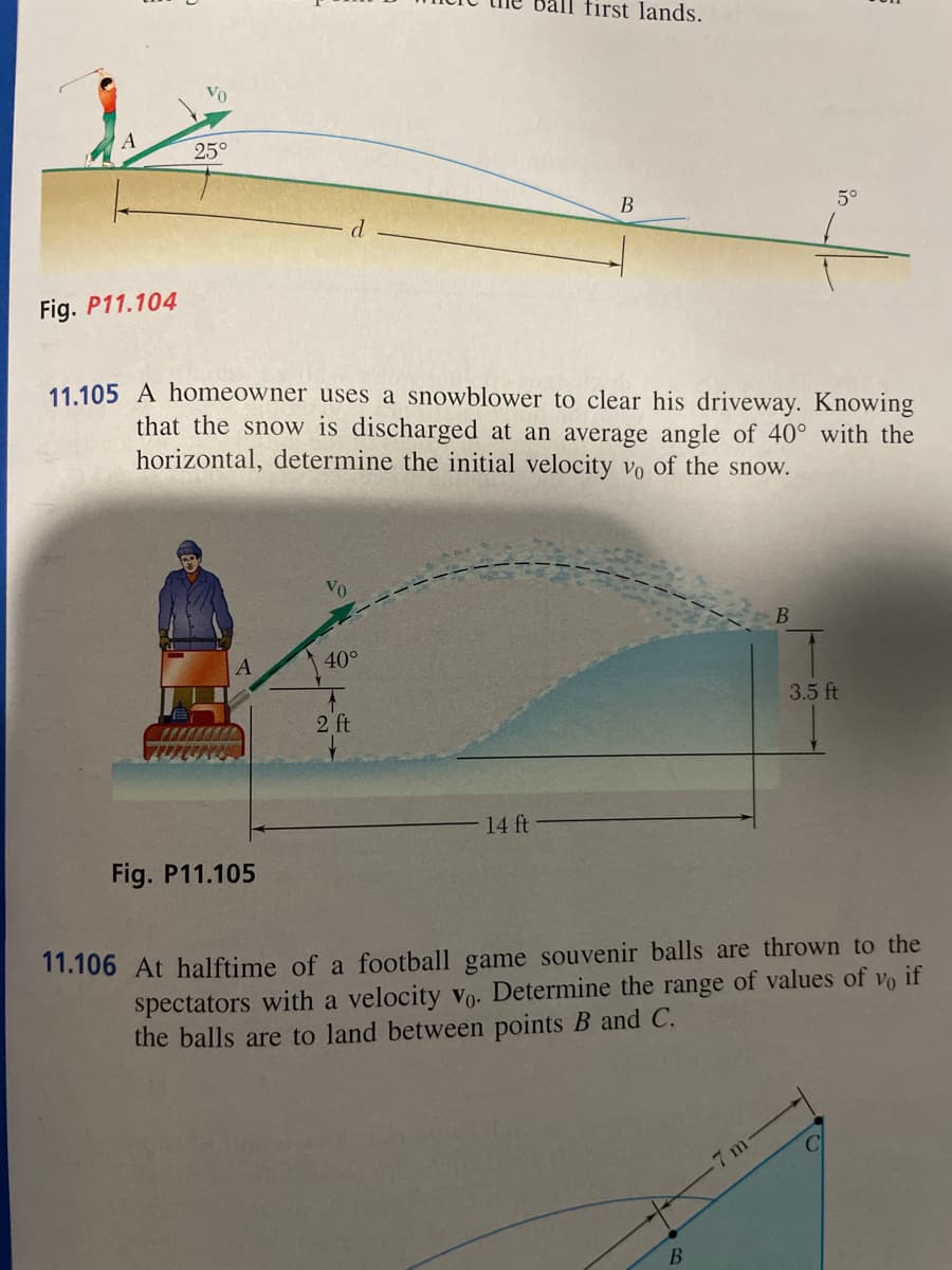 Fig. P11.104
Vo
25°
A
d
Fig. P11.105
11.105 A homeowner uses a snowblower to clear his driveway. Knowing
that the snow is discharged at an average angle of 40° with the
horizontal, determine the initial velocity vo of the snow.
40°
2 ft
first lands.
14 ft
B
5°
B
11.106 At halftime of a football game souvenir balls are thrown to the
spectators with a velocity vo. Determine the range of values of vo if
the balls are to land between points B and C.
7 m
3.5 ft