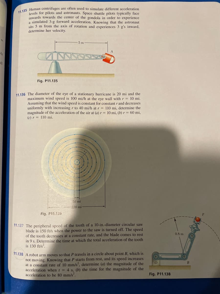 AL
11.135 Human centrifuges are often used to simulate different acceleration
levels for pilots and astronauts. Space shuttle pilots typically face
inwards towards the center of the gondola in order to experience
a simulated 3-g forward acceleration. Knowing that the astronaut
sits 5 m from the axis of rotation and experiences 3 g's inward,
determine her velocity.
Fig. P11.135
5 m
11.136 The diameter of the eye of a stationary hurricane is 20 mi and the
maximum wind speed is 100 mi/h at the eye wall with r = 10 mi.
Assuming that the wind speed is constant for constant r and decreases
uniformly with increasing r to 40 mi/h at r = 110 mi, determine the
magnitude of the acceleration of the air at (a) r = 10 mi, (b) r = 60 mi,
(c) r = 110 mi.
Fig. P11.136
20 mi
-220 mi
11.137 The peripheral speed of the tooth of a 10-in.-diameter circular saw
blade is 150 ft/s when the power to the saw is turned off. The speed
of the tooth decreases at a constant rate, and the blade comes to rest
in 9 s. Determine the time at which the total acceleration of the tooth
is 130 ft/s².
11.138 A robot arm moves so that P travels in a circle about point B, which is
not moving. Knowing that P starts from rest, and its speed increases
at a constant rate of 10 mm/s², determine (a) the magnitude of the
acceleration when t = 4 s, (b) the time for the magnitude of the
acceleration to be 80 mm/s².
Fig. P11.138
0.8 m
B