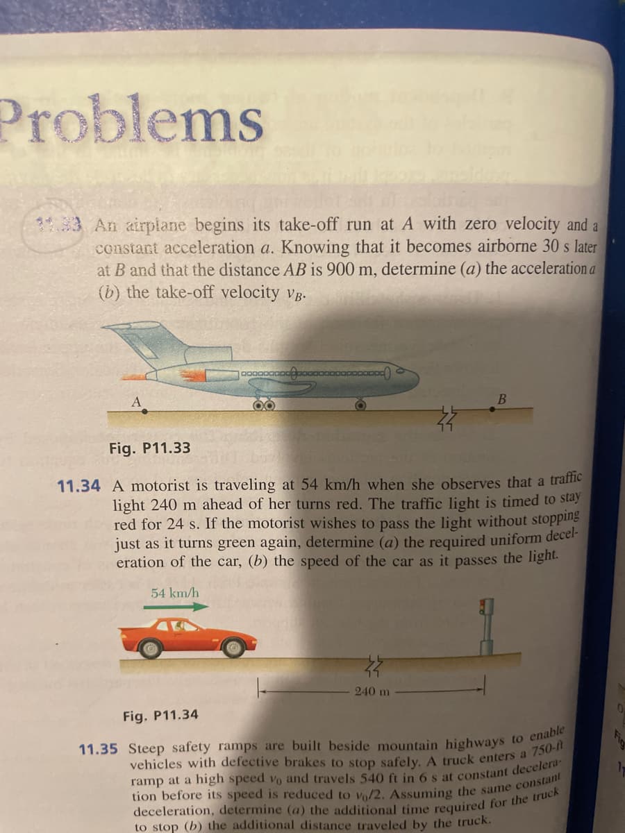 Problems
11.33 An airplane begins its take-off run at A with zero velocity and a
constant acceleration a. Knowing that it becomes airborne 30 s later
at B and that the distance AB is 900 m, determine (a) the acceleration a
(b) the take-off velocity VB.
A
00000
Fig. P11.34
OO
00000000
Fig. P11.33
11.34 A motorist is traveling at 54 km/h when she observes that a traffic
light 240 m ahead of her turns red. The traffic light is timed to stay
red for 24 s. If the motorist wishes to pass the light without stopping
just as it turns green again, determine (a) the required uniform decel-
eration of the car, (b) the speed of the car as it passes the light.
54 km/h
240 m
11.35 Steep safety ramps are built beside mountain highways to enable
vehicles with defective brakes to stop safely. A truck enters a 750-ft
ramp at a high speed vo and travels 540 ft in 6 s at constant decelera-
tion before its speed is reduced to vo/2. Assuming the same constant
deceleration, determine (a) the additional time required for the truck
to stop (b) the additional distance traveled by the truck.
0