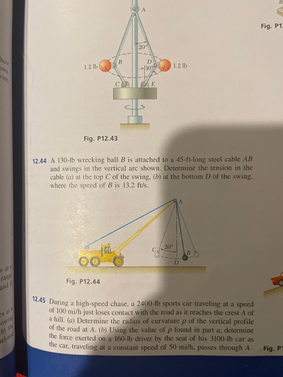 here
own.
vire,
es at a
range
and if
es at a
owing
b) the
clined
1.2 lb (
Fig. P12.43
Fig. P12.44
B
4.
A
200
D
-30%
E
12.44 A 130-lb wrecking ball B is attached to a 45-ft-long steel cable AB
and swings in the vertical arc shown. Determine the tension in the
cable (a) at the top C of the swing, (b) at the bottom D of the swing,
where the speed of B is 13.2 ft/s.
1.2 lb
C
20°
A
B
12.45 During a high-speed chase, a 2400-lb sports car traveling at a speed
of 100 mi/h just loses contact with the road as it reaches the crest A of
a hill. (a) Determine the radius of curvature p of the vertical profile
of the road at A. (b) Using the value of p found in part a, determine
the force exerted on a 160-lb driver by the seat of his 3100-lb car as
the car, traveling at a constant speed of 50 mi/h, passes through A.
Fig. P12
Fig. P